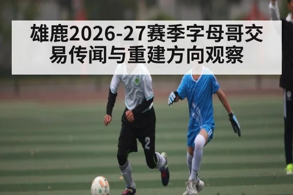 雄鹿2026-27赛季字母哥交易传闻与重建方向观察